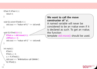 KTest F( KTest t ) {
return t;
}
void G( const KTest& t ) {
std::cout << "lvalue ref G " << std::endl;
}
void G( KTest&& t ) {
KTest u = std::move( t );
//KTest u = t;
std::cout << "rvalue ref G " << std::endl;
}
int main() {
KTest t;
KTest u = t;
u = F( KTest() );
std::cout << "rnbefore call Grn";
G( KTest() );
}
11
We want to call the move
constructor of 'u'.
A named variable will never be
considered to be an rvalue even if it
is declared as such. To get an rvalue,
the function
template std::move() should be used.
 