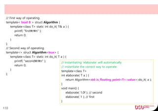 // First way of operating.
template< bool B > struct Algorithm {
template<class T> static int do_it( T& a ) {
printf( "firstrn" );
return 0;
}
};
// Second way of operating.
template<> struct Algorithm<true> {
template<class T> static int do_it( T a ) {
printf( "secondrn" );
return 0;
}
};
110
// Instantiating 'elaborate' will automatically
// instantiate the correct way to operate.
template<class T>
int elaborate( T a ) {
return Algorithm<std::is_floating_point<T>::value>::do_it( a );
}
void main() {
elaborate( 1.0f ); // second
elaborate( 1 ); // first
}
 