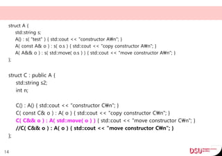 struct A {
std::string s;
A() : s( "test" ) { std::cout << "constructor An"; }
A( const A& o ) : s( o.s ) { std::cout << "copy constructor An"; }
A( A&& o ) : s( std::move( o.s ) ) { std::cout << "move constructor An"; }
};
struct C : public A {
std::string s2;
int n;
C() : A() { std::cout << "constructor Cn"; }
C( const C& o ) : A( o ) { std::cout << "copy constructor Cn"; }
C( C&& o ) : A( std::move( o ) ) { std::cout << "move constructor Cn"; }
//C( C&& o ) : A( o ) { std::cout << "move constructor Cn"; }
};
14
 