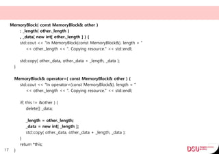 MemoryBlock( const MemoryBlock& other )
: _length( other._length )
, _data( new int[ other._length ] ) {
std::cout << "In MemoryBlock(const MemoryBlock&). length = "
<< other._length << ". Copying resource." << std::endl;
std::copy( other._data, other._data + _length, _data );
}
MemoryBlock& operator=( const MemoryBlock& other ) {
std::cout << "In operator=(const MemoryBlock&). length = "
<< other._length << ". Copying resource." << std::endl;
if( this != &other ) {
delete[] _data;
_length = other._length;
_data = new int[ _length ];
std::copy( other._data, other._data + _length, _data );
}
return *this;
}17
 