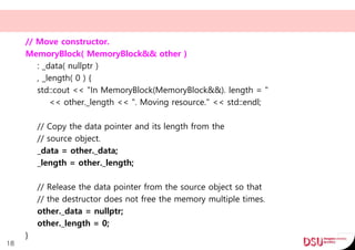 // Move constructor.
MemoryBlock( MemoryBlock&& other )
: _data( nullptr )
, _length( 0 ) {
std::cout << "In MemoryBlock(MemoryBlock&&). length = "
<< other._length << ". Moving resource." << std::endl;
// Copy the data pointer and its length from the
// source object.
_data = other._data;
_length = other._length;
// Release the data pointer from the source object so that
// the destructor does not free the memory multiple times.
other._data = nullptr;
other._length = 0;
}
18
 