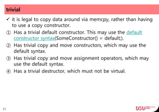 trivial
 it is legal to copy data around via memcpy, rather than having
to use a copy constructor.
① Has a trivial default constructor. This may use the default
constructor syntax(SomeConstructor() = default;).
② Has trivial copy and move constructors, which may use the
default syntax.
③ Has trivial copy and move assignment operators, which may
use the default syntax.
④ Has a trivial destructor, which must not be virtual.
21
 