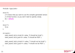 #include <type_traits>
struct X {
// It means that you want to use the compiler-generated version
// of that function, so you don't need to specify a body.
X() = default;
};
struct Y {
Y() {};
};
int main() {
static_assert( std::is_trivial<X>::value, "X should be trivial" );
static_assert( std::is_pod<X>::value, "X should be POD" );
static_assert( !std::is_trivial<Y>::value, "Y should not be trivial" );
static_assert( !std::is_pod<Y>::value, "Y should not be POD" );
}
23
 