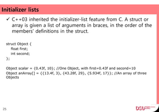 Initializer lists
 C++03 inherited the initializer-list feature from C. A struct or
array is given a list of arguments in braces, in the order of the
members' definitions in the struct.
struct Object {
float first;
int second;
};
Object scalar = {0.43f, 10}; //One Object, with first=0.43f and second=10
Object anArray[] = {{13.4f, 3}, {43.28f, 29}, {5.934f, 17}}; //An array of three
Objects
25
 