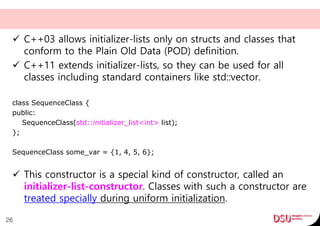  C++03 allows initializer-lists only on structs and classes that
conform to the Plain Old Data (POD) definition.
 C++11 extends initializer-lists, so they can be used for all
classes including standard containers like std::vector.
class SequenceClass {
public:
SequenceClass(std::initializer_list<int> list);
};
SequenceClass some_var = {1, 4, 5, 6};
 This constructor is a special kind of constructor, called an
initializer-list-constructor. Classes with such a constructor are
treated specially during uniform initialization.
26
 