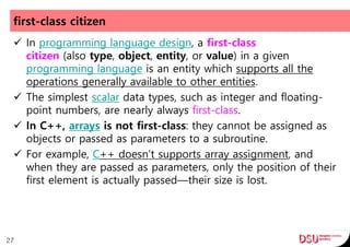 first-class citizen
 In programming language design, a first-class
citizen (also type, object, entity, or value) in a given
programming language is an entity which supports all the
operations generally available to other entities.
 The simplest scalar data types, such as integer and floating-
point numbers, are nearly always first-class.
 In C++, arrays is not first-class: they cannot be assigned as
objects or passed as parameters to a subroutine.
 For example, C++ doesn't supports array assignment, and
when they are passed as parameters, only the position of their
first element is actually passed—their size is lost.
27
 