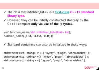  The class std::initializer_list<> is a first-class C++11 standard
library type.
 However, they can be initially constructed statically by the
C++11 compiler only via use of the {} syntax.
void function_name(std::initializer_list<float> list);
function_name({1.0f, -3.45f, -0.4f});
 Standard containers can also be initialized in these ways:
std::vector<std::string> v = { "xyzzy", "plugh", "abracadabra" };
std::vector<std::string> v({ "xyzzy", "plugh", "abracadabra" });
std::vector<std::string> v{ "xyzzy", "plugh", "abracadabra" };
28
 