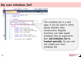 My own initializer_list?
29
The initializer_list is a real
type, it can be used in other
places besides class
constructors. Regular
functions can take typed
initializer lists as arguments.
But! std::initializer_list is
treated specially. So you can
not create your own
initializer_list.
 
