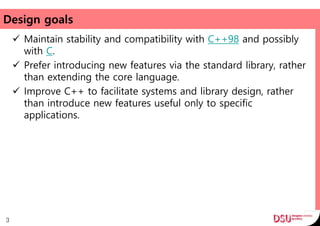 Design goals
 Maintain stability and compatibility with C++98 and possibly
with C.
 Prefer introducing new features via the standard library, rather
than extending the core language.
 Improve C++ to facilitate systems and library design, rather
than introduce new features useful only to specific
applications.
3
 