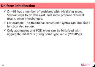 Uniform initialization
 C++03 has a number of problems with initializing types.
Several ways to do this exist, and some produce different
results when interchanged.
 For example, The traditional constructor syntax can look like a
function declaration.
 Only aggregates and POD types can be initialized with
aggregate initializers (using SomeType var = {/*stuff*/};).
30
 