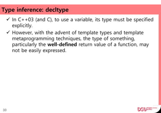 Type inference: decltype
 In C++03 (and C), to use a variable, its type must be specified
explicitly.
 However, with the advent of template types and template
metaprogramming techniques, the type of something,
particularly the well-defined return value of a function, may
not be easily expressed.
33
 