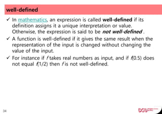 well-defined
 In mathematics, an expression is called well-defined if its
definition assigns it a unique interpretation or value.
Otherwise, the expression is said to be not well-defined .
 A function is well-defined if it gives the same result when the
representation of the input is changed without changing the
value of the input.
 For instance if f takes real numbers as input, and if f(0.5) does
not equal f(1/2) then f is not well-defined.
34
 