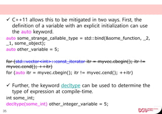  C++11 allows this to be mitigated in two ways. First, the
definition of a variable with an explicit initialization can use
the auto keyword.
auto some_strange_callable_type = std::bind(&some_function, _2,
_1, some_object);
auto other_variable = 5;
for (std::vector<int>::const_iterator itr = myvec.cbegin(); itr !=
myvec.cend(); ++itr)
for (auto itr = myvec.cbegin(); itr != myvec.cend(); ++itr)
 Further, the keyword decltype can be used to determine the
type of expression at compile-time.
int some_int;
decltype(some_int) other_integer_variable = 5;
35
 
