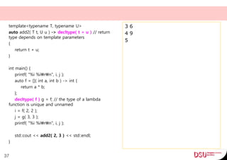 template<typename T, typename U>
auto add2( T t, U u ) -> decltype( t + u ) // return
type depends on template parameters
{
return t + u;
}
int main() {
printf( "%i %irn", i, j );
auto f = []( int a, int b ) -> int {
return a * b;
};
decltype( f ) g = f; // the type of a lambda
function is unique and unnamed
i = f( 2, 2 );
j = g( 3, 3 );
printf( "%i %irn", i, j );
std::cout << add2( 2, 3 ) << std::endl;
}
37
3 6
4 9
5
 