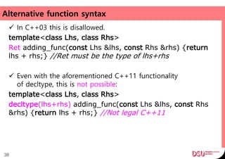 Alternative function syntax
 In C++03 this is disallowed.
template<class Lhs, class Rhs>
Ret adding_func(const Lhs &lhs, const Rhs &rhs) {return
lhs + rhs;} //Ret must be the type of lhs+rhs
 Even with the aforementioned C++11 functionality
of decltype, this is not possible:
template<class Lhs, class Rhs>
decltype(lhs+rhs) adding_func(const Lhs &lhs, const Rhs
&rhs) {return lhs + rhs;} //Not legal C++11
38
 