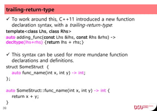 trailing-return-type
 To work around this, C++11 introduced a new function
declaration syntax, with a trailing-return-type:
template<class Lhs, class Rhs>
auto adding_func(const Lhs &lhs, const Rhs &rhs) ->
decltype(lhs+rhs) {return lhs + rhs;}
 This syntax can be used for more mundane function
declarations and definitions.
struct SomeStruct {
auto func_name(int x, int y) -> int;
};
auto SomeStruct::func_name(int x, int y) -> int {
return x + y;
}
39
 
