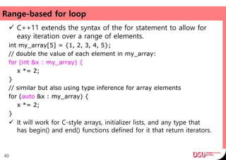 Range-based for loop
 C++11 extends the syntax of the for statement to allow for
easy iteration over a range of elements.
int my_array[5] = {1, 2, 3, 4, 5};
// double the value of each element in my_array:
for (int &x : my_array) {
x *= 2;
}
// similar but also using type inference for array elements
for (auto &x : my_array) {
x *= 2;
}
 It will work for C-style arrays, initializer lists, and any type that
has begin() and end() functions defined for it that return iterators.
40
 
