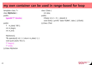 my own container can be used in range-based for loop
template<class T>
class MyVector {
public:
typedef T* iterator;
public:
T m_data[ 100 ];
int m_begin;
int m_end;
MyVector();
T& operator[]( int i ) { return m_data[ i ]; }
void push_back( T& d );
T* begin();
T* end();
};//class MyVector
41
class CData {
int data;
public:
CData( int d = 0 ) : data(d) {}
void DoIt() { printf( "data=%dn", data ); }//DoIt()
};//class CTest
 