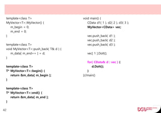 template<class T>
MyVector<T>::MyVector() {
m_begin = 0;
m_end = 0;
}
template<class T>
void MyVector<T>::push_back( T& d ) {
m_data[ m_end++ ] = d;
}
template<class T>
T* MyVector<T>::begin() {
return &m_data[ m_begin ];
}
template<class T>
T* MyVector<T>::end() {
return &m_data[ m_end ];
}
42
void main() {
CData d1( 1 ), d2( 2 ), d3( 3 );
MyVector<CData> vec;
vec.push_back( d1 );
vec.push_back( d2 );
vec.push_back( d3 );
vec[ 1 ].DoIt();
for( CData& d : vec ) {
d.DoIt();
}
}//main()
 