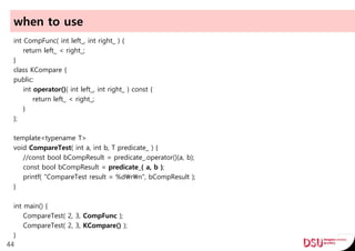 when to use
int CompFunc( int left_, int right_ ) {
return left_ < right_;
}
class KCompare {
public:
int operator()( int left_, int right_ ) const {
return left_ < right_;
}
};
template<typename T>
void CompareTest( int a, int b, T predicate_ ) {
//const bool bCompResult = predicate_.operator()(a, b);
const bool bCompResult = predicate_( a, b );
printf( "CompareTest result = %drn", bCompResult );
}
int main() {
CompareTest( 2, 3, CompFunc );
CompareTest( 2, 3, KCompare() );
}
44
 