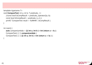 template<typename T>
void CompareTest( int a, int b, T predicate_ ) {
//const bool bCompResult = predicate_.operator()(a, b);
const bool bCompResult = predicate_( a, b );
printf( "CompareTest result = %drn", bCompResult );
}
int main() {
auto compareLambda = []( int a, int b )->int {return a < b; };
CompareTest( 2, 3, compareLambda );
CompareTest( 2, 3, []( int a, int b )->int {return a < b; } );
}
45
 