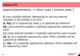 capture list
[capture](parameters) -> return_type { function_body }
[] //no variables defined. Attempting to use any external
variables in the lambda is an error.
[x, &y] //x is captured by value, y is captured by reference
[&] //any external variable is implicitly captured by reference if
used
[=] //any external variable is implicitly captured by value if used
[&, x] //x is explicitly captured by value. Other variables will be
captured by reference
[=, &z] //z is explicitly captured by reference. Other variables will
be captured by value
46
 