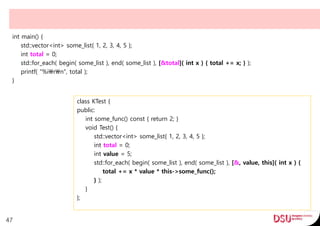 int main() {
std::vector<int> some_list{ 1, 2, 3, 4, 5 };
int total = 0;
std::for_each( begin( some_list ), end( some_list ), [&total]( int x ) { total += x; } );
printf( "%irn", total );
}
47
class KTest {
public:
int some_func() const { return 2; }
void Test() {
std::vector<int> some_list{ 1, 2, 3, 4, 5 };
int total = 0;
int value = 5;
std::for_each( begin( some_list ), end( some_list ), [&, value, this]( int x ) {
total += x * value * this->some_func();
} );
}
};
 