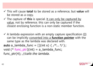  This will cause total to be stored as a reference, but value will
be stored as a copy.
 The capture of this is special. It can only be captured by
value, not by reference. this can only be captured if the
closest enclosing function is a non-static member function.
 A lambda expression with an empty capture specification ([])
can be implicitly converted into a function pointer with the
same type as the lambda was declared with.
auto a_lambda_func = [](int x) { /*...*/ };
void (* func_ptr)(int) = a_lambda_func;
func_ptr(4); //calls the lambda.
48
 