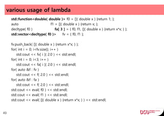 various usage of lambda
std::function<double( double )> f0 = []( double x ) {return 1; };
auto f1 = []( double x ) {return x; };
decltype( f0 ) fa[ 3 ] = { f0, f1, []( double x ) {return x*x; } };
std::vector<decltype( f0 )> fv = { f0, f1 };
fv.push_back( []( double x ) {return x*x; } );
for( int i = 0; i<fv.size(); i++ )
std::cout << fv[ i ]( 2.0 ) << std::endl;
for( int i = 0; i<3; i++ )
std::cout << fa[ i ]( 2.0 ) << std::endl;
for( auto &f : fv )
std::cout << f( 2.0 ) << std::endl;
for( auto &f : fa )
std::cout << f( 2.0 ) << std::endl;
std::cout << eval( f0 ) << std::endl;
std::cout << eval( f1 ) << std::endl;
std::cout << eval( []( double x ) {return x*x; } ) << std::endl;
49
 