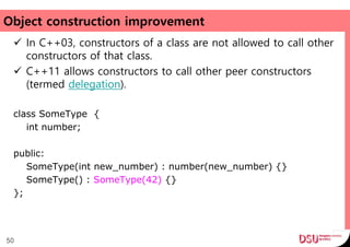 Object construction improvement
 In C++03, constructors of a class are not allowed to call other
constructors of that class.
 C++11 allows constructors to call other peer constructors
(termed delegation).
class SomeType {
int number;
public:
SomeType(int new_number) : number(new_number) {}
SomeType() : SomeType(42) {}
};
50
 