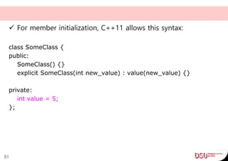  For member initialization, C++11 allows this syntax:
class SomeClass {
public:
SomeClass() {}
explicit SomeClass(int new_value) : value(new_value) {}
private:
int value = 5;
};
51
 