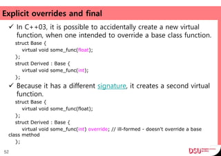Explicit overrides and final
 In C++03, it is possible to accidentally create a new virtual
function, when one intended to override a base class function.
struct Base {
virtual void some_func(float);
};
struct Derived : Base {
virtual void some_func(int);
};
 Because it has a different signature, it creates a second virtual
function.
struct Base {
virtual void some_func(float);
};
struct Derived : Base {
virtual void some_func(int) override; // ill-formed - doesn't override a base
class method
};
52
 