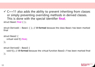  C++11 also adds the ability to prevent inheriting from classes
or simply preventing overriding methods in derived classes.
This is done with the special identifier final.
struct Base1 final { };
struct Derived1 : Base1 { }; // ill-formed because the class Base1 has been marked
final
struct Base2 {
virtual void f() final;
};
struct Derived2 : Base2 {
void f(); // ill-formed because the virtual function Base2::f has been marked final
};
53
 
