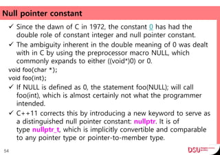 Null pointer constant
 Since the dawn of C in 1972, the constant 0 has had the
double role of constant integer and null pointer constant.
 The ambiguity inherent in the double meaning of 0 was dealt
with in C by using the preprocessor macro NULL, which
commonly expands to either ((void*)0) or 0.
void foo(char *);
void foo(int);
 If NULL is defined as 0, the statement foo(NULL); will call
foo(int), which is almost certainly not what the programmer
intended.
 C++11 corrects this by introducing a new keyword to serve as
a distinguished null pointer constant: nullptr. It is of
type nullptr_t, which is implicitly convertible and comparable
to any pointer type or pointer-to-member type.
54
 