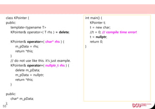 class KPointer {
public:
template<typename T>
KPointer& operator=( T rhs ) = delete;
KPointer& operator=( char* rhs ) {
m_pData = rhs;
return *this;
}
// do not use like this. it's just example.
KPointer& operator=( nullptr_t rhs ) {
delete m_pData;
m_pData = nullptr;
return *this;
}
public:
char* m_pData;
};
55
int main() {
KPointer t;
t = new char;
//t = 0; // compile time error!
t = nullptr;
return 0;
}
 