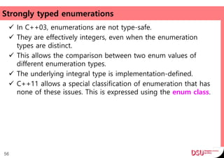 Strongly typed enumerations
 In C++03, enumerations are not type-safe.
 They are effectively integers, even when the enumeration
types are distinct.
 This allows the comparison between two enum values of
different enumeration types.
 The underlying integral type is implementation-defined.
 C++11 allows a special classification of enumeration that has
none of these issues. This is expressed using the enum class.
56
 