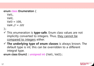enum class Enumeration {
Val1,
Val2,
Val3 = 100,
Val4 // = 101
};
 This enumeration is type-safe. Enum class values are not
implicitly converted to integers. Thus, they cannot be
compared to integers either.
 The underlying type of enum classes is always known. The
default type is int; this can be overridden to a different
integral type.
enum class Enum2 : unsigned int {Val1, Val2};
57
 