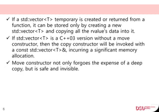  If a std::vector<T> temporary is created or returned from a
function, it can be stored only by creating a new
std::vector<T> and copying all the rvalue's data into it.
 If std::vector<T> is a C++03 version without a move
constructor, then the copy constructor will be invoked with
a const std::vector<T>&, incurring a significant memory
allocation.
 Move constructor not only forgoes the expense of a deep
copy, but is safe and invisible.
6
 