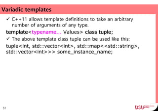 Variadic templates
 C++11 allows template definitions to take an arbitrary
number of arguments of any type.
template<typename... Values> class tuple;
 The above template class tuple can be used like this:
tuple<int, std::vector<int>, std::map<<std::string>,
std::vector<int>>> some_instance_name;
61
 
