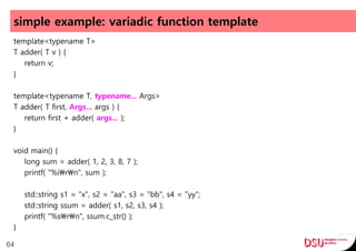 simple example: variadic function template
template<typename T>
T adder( T v ) {
return v;
}
template<typename T, typename... Args>
T adder( T first, Args... args ) {
return first + adder( args... );
}
void main() {
long sum = adder( 1, 2, 3, 8, 7 );
printf( "%irn", sum );
std::string s1 = "x", s2 = "aa", s3 = "bb", s4 = "yy";
std::string ssum = adder( s1, s2, s3, s4 );
printf( "%srn", ssum.c_str() );
}
64
 