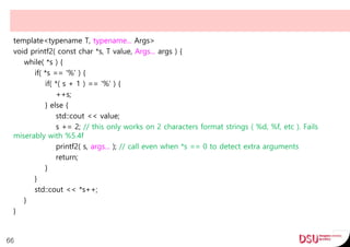 template<typename T, typename... Args>
void printf2( const char *s, T value, Args... args ) {
while( *s ) {
if( *s == '%' ) {
if( *( s + 1 ) == '%' ) {
++s;
} else {
std::cout << value;
s += 2; // this only works on 2 characters format strings ( %d, %f, etc ). Fails
miserably with %5.4f
printf2( s, args... ); // call even when *s == 0 to detect extra arguments
return;
}
}
std::cout << *s++;
}
}
66
 