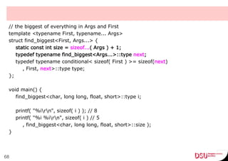 // the biggest of everything in Args and First
template <typename First, typename... Args>
struct find_biggest<First, Args...> {
static const int size = sizeof...( Args ) + 1;
typedef typename find_biggest<Args...>::type next;
typedef typename conditional< sizeof( First ) >= sizeof(next)
, First, next>::type type;
};
void main() {
find_biggest<char, long long, float, short>::type i;
printf( "%irn", sizeof( i ) ); // 8
printf( "%i %irn", sizeof( i ) // 5
, find_biggest<char, long long, float, short>::size );
}
68
 