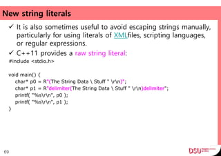 New string literals
 It is also sometimes useful to avoid escaping strings manually,
particularly for using literals of XMLfiles, scripting languages,
or regular expressions.
 C++11 provides a raw string literal:
#include <stdio.h>
void main() {
char* p0 = R"(The String Data  Stuff " rn)";
char* p1 = R"delimiter(The String Data  Stuff " rn)delimiter";
printf( "%srn", p0 );
printf( "%srn", p1 );
}
69
 