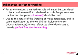 std::move(), perfect forwarding
 For safety reasons, a named variable will never be considered
to be an rvalue even if it is declared as such. To get an rvalue,
the function template std::move() should be used.
 Due to the nature of the wording of rvalue references, and to
some modification to the wording for lvalue references
(regular references), rvalue references allow developers to
provide perfect function forwarding.
7
 