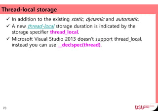 Thread-local storage
 In addition to the existing static, dynamic and automatic.
 A new thread-local storage duration is indicated by the
storage specifier thread_local.
 Microsoft Visual Studio 2013 doesn't support thread_local,
instead you can use __declspec(thread).
70
 