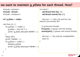 we want to maintain g_pData for each thread. How?
#include <iostream>
#include <thread>
#include <windows.h>
int* g_pData = nullptr;
void foo( int i ) {
if( g_pData == nullptr ) {
g_pData = new int[ 11 ];
printf( "g_pData allocated %irn", i );
}
Sleep( 500 );
printf( "%irn", i );
if( g_pData != nullptr ) {
delete[] g_pData;
printf( "g_pData destroyed %irn", i );
}
}
71
int main() {
std::thread first( foo, 1 );
std::thread second( foo, 3 );
std::cout << "main, foo and foo now
execute concurrently...n";
// synchronize threads:
first.join(); // pauses until first finishes
second.join(); // pauses until second finishes
std::cout << "foo and bar completed.n";
return 0;
}
 