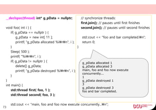 __declspec(thread) int* g_pData = nullptr;
void foo( int i ) {
if( g_pData == nullptr ) {
g_pData = new int[ 11 ];
printf( "g_pData allocated %irn", i );
}
Sleep( 500 );
printf( "%irn", i );
if( g_pData != nullptr ) {
delete[] g_pData;
printf( "g_pData destroyed %irn", i );
}
}
int main() {
std::thread first( foo, 1 );
std::thread second( foo, 3 );
std::cout << "main, foo and foo now execute concurrently...n";
73
// synchronize threads:
first.join(); // pauses until first finishes
second.join(); // pauses until second finishes
std::cout << "foo and bar completed.n";
return 0;
}
g_pData allocated 1
g_pData allocated 3
main, foo and foo now execute
concurrently...
1
g_pData destroyed 1
3
g_pData destroyed 3
foo and bar completed.
 
