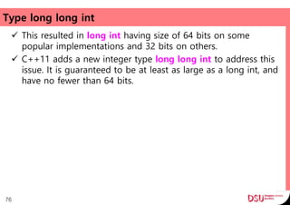 Type long long int
 This resulted in long int having size of 64 bits on some
popular implementations and 32 bits on others.
 C++11 adds a new integer type long long int to address this
issue. It is guaranteed to be at least as large as a long int, and
have no fewer than 64 bits.
76
 