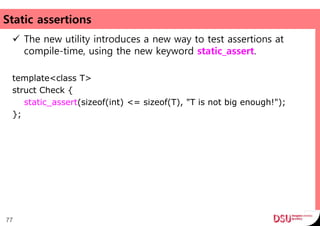 Static assertions
 The new utility introduces a new way to test assertions at
compile-time, using the new keyword static_assert.
template<class T>
struct Check {
static_assert(sizeof(int) <= sizeof(T), "T is not big enough!");
};
77
 