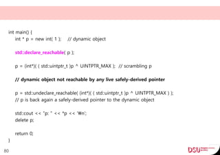 int main() {
int * p = new int( 1 ); // dynamic object
std::declare_reachable( p );
p = (int*)( ( std::uintptr_t )p ^ UINTPTR_MAX ); // scrambling p
// dynamic object not reachable by any live safely-derived pointer
p = std::undeclare_reachable( (int*)( ( std::uintptr_t )p ^ UINTPTR_MAX ) );
// p is back again a safely-derived pointer to the dynamic object
std::cout << "p: " << *p << 'n';
delete p;
return 0;
}
80
 